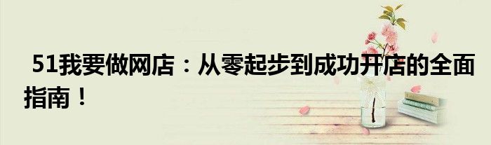  51我要做网店：从零起步到成功开店的全面指南！
