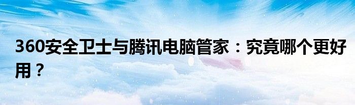 360安全卫士与腾讯电脑管家：究竟哪个更好用？