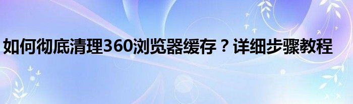 如何彻底清理360浏览器缓存？详细步骤教程