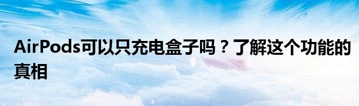 AirPods可以只充电盒子吗？了解这个功能的真相