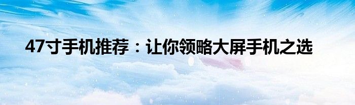 47寸手机推荐：让你领略大屏手机之选