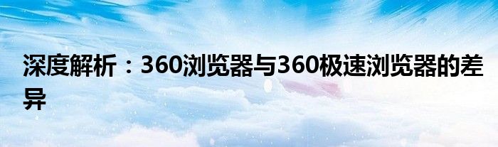 深度解析：360浏览器与360极速浏览器的差异