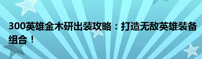300英雄金木研出装攻略：打造无敌英雄装备组合！