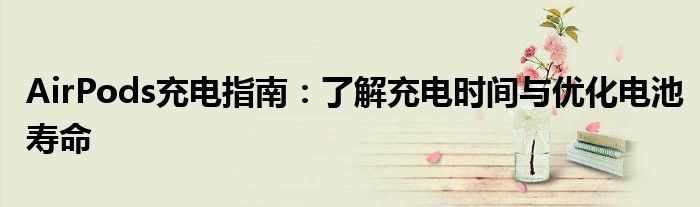 AirPods充电指南：了解充电时间与优化电池寿命