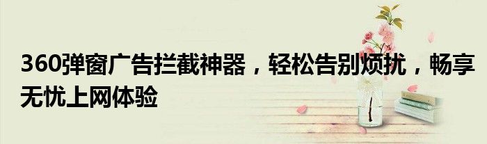 360弹窗广告拦截神器，轻松告别烦扰，畅享无忧上网体验