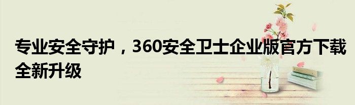 专业安全守护，360安全卫士企业版官方下载全新升级
