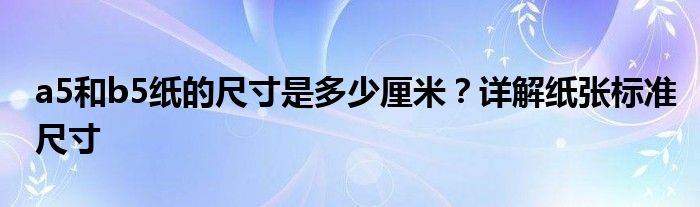 a5和b5纸的尺寸是多少厘米？详解纸张标准尺寸