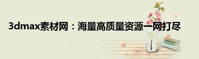 3dmax素材网：海量高质量资源一网打尽