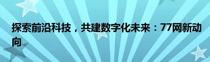 探索前沿科技，共建数字化未来：77网新动向