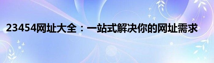 23454网址大全：一站式解决你的网址需求