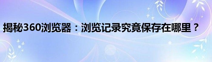 揭秘360浏览器：浏览记录究竟保存在哪里？