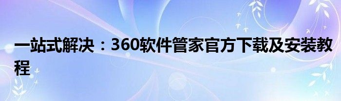 一站式解决：360软件管家官方下载及安装教程