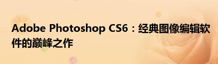 Adobe Photoshop CS6：经典图像编辑软件的巅峰之作