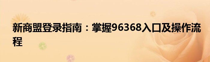 新商盟登录指南：掌握96368入口及操作流程