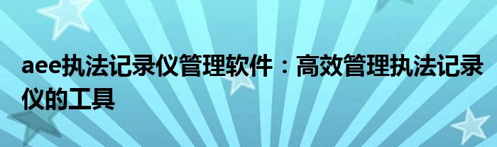 aee执法记录仪管理软件：高效管理执法记录仪的工具