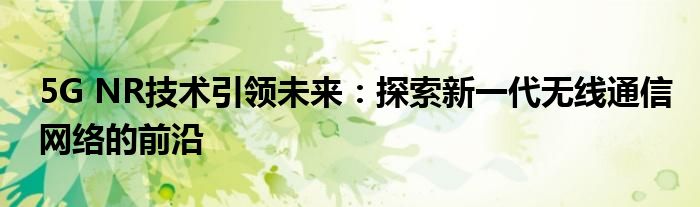 5G NR技术引领未来：探索新一代无线通信网络的前沿