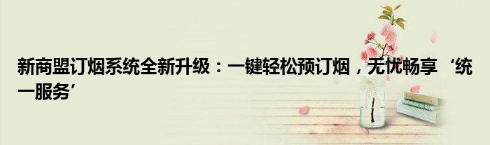 新商盟订烟系统全新升级：一键轻松预订烟，无忧畅享‘统一服务’