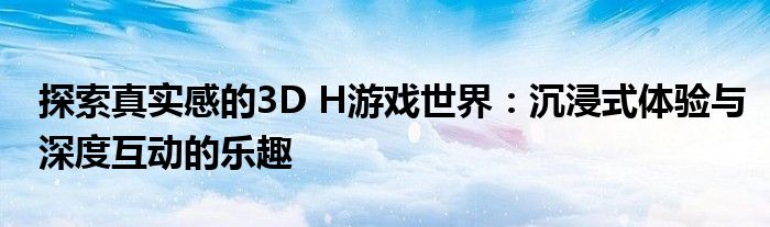 探索真实感的3D H游戏世界：沉浸式体验与深度互动的乐趣