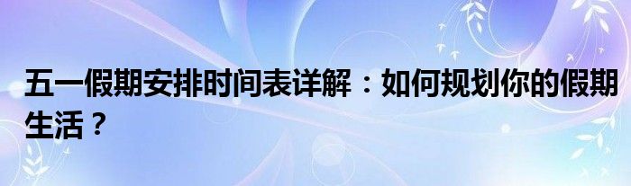 五一假期安排时间表详解：如何规划你的假期生活？