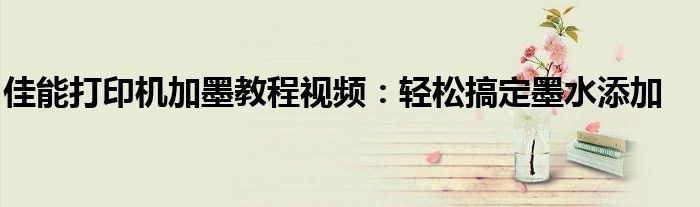 佳能打印机加墨教程视频：轻松搞定墨水添加