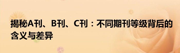 揭秘A刊、B刊、C刊：不同期刊等级背后的含义与差异