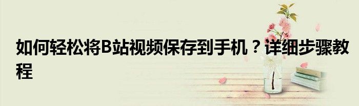 如何轻松将B站视频保存到手机？详细步骤教程