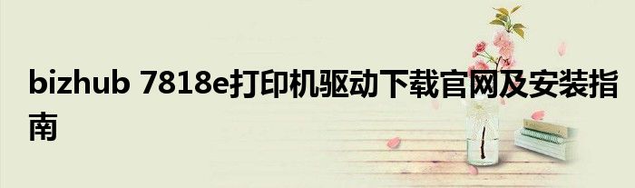 bizhub 7818e打印机驱动下载官网及安装指南