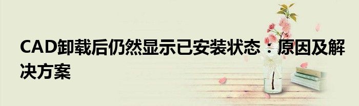 CAD卸载后仍然显示已安装状态：原因及解决方案