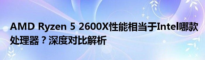 AMD Ryzen 5 2600X性能相当于Intel哪款处理器？深度对比解析
