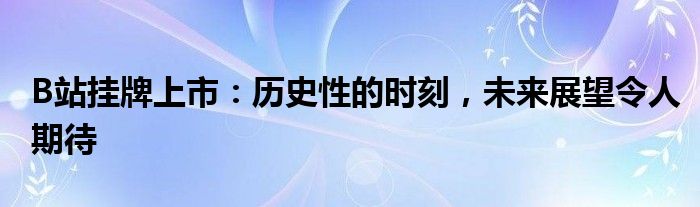 B站挂牌上市：历史性的时刻，未来展望令人期待