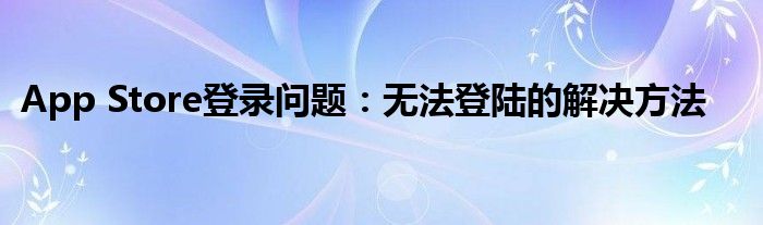 App Store登录问题：无法登陆的解决方法
