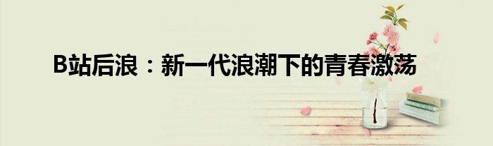 B站后浪：新一代浪潮下的青春激荡