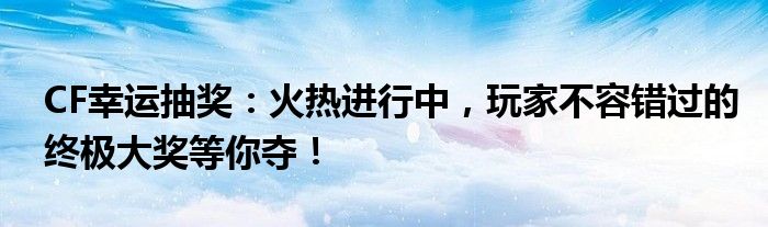 CF幸运抽奖：火热进行中，玩家不容错过的终极大奖等你夺！