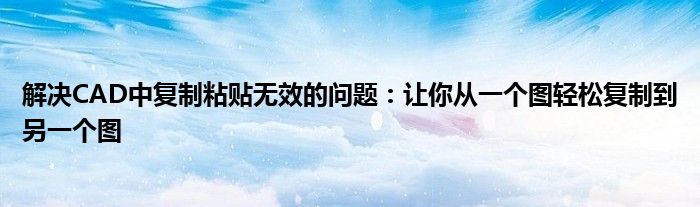 解决CAD中复制粘贴无效的问题：让你从一个图轻松复制到另一个图