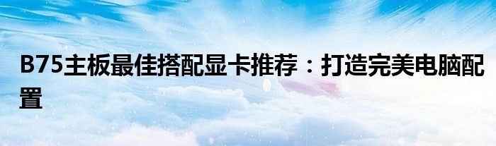 B75主板最佳搭配显卡推荐：打造完美电脑配置