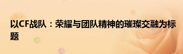 以CF战队：荣耀与团队精神的璀璨交融为标题