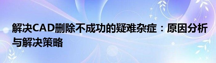 解决CAD删除不成功的疑难杂症：原因分析与解决策略