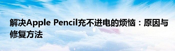 解决Apple Pencil充不进电的烦恼：原因与修复方法