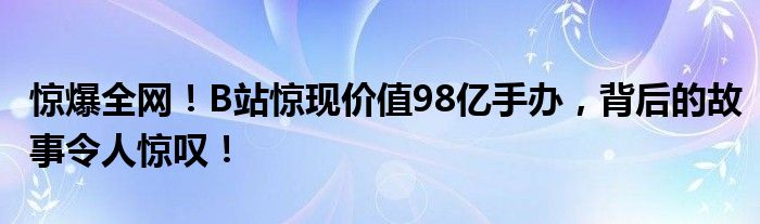 惊爆全网！B站惊现价值98亿手办，背后的故事令人惊叹！