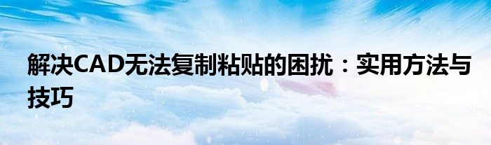 解决CAD无法复制粘贴的困扰：实用方法与技巧