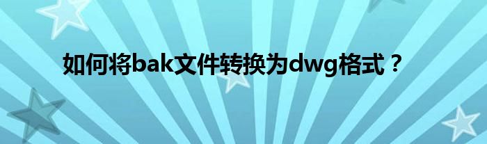 如何将bak文件转换为dwg格式？