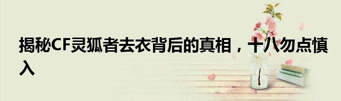 揭秘CF灵狐者去衣背后的真相，十八勿点慎入