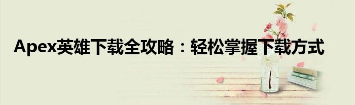 Apex英雄下载全攻略：轻松掌握下载方式