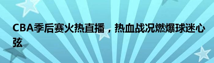 CBA季后赛火热直播，热血战况燃爆球迷心弦