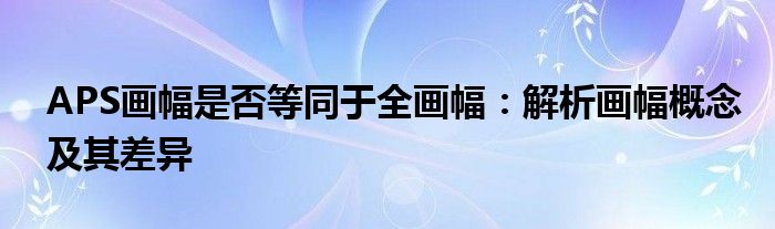 APS画幅是否等同于全画幅：解析画幅概念及其差异