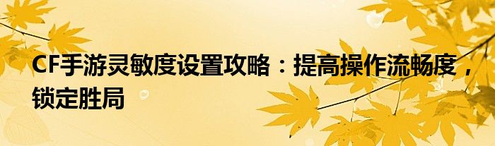 CF手游灵敏度设置攻略：提高操作流畅度，锁定胜局