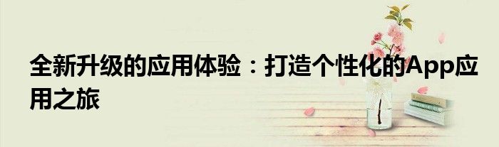 全新升级的应用体验：打造个性化的App应用之旅