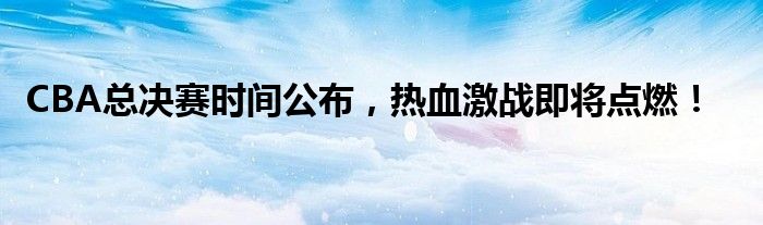 CBA总决赛时间公布，热血激战即将点燃！