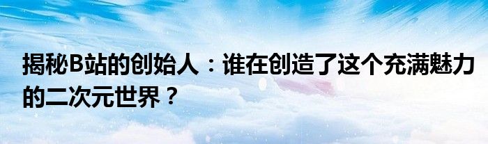 揭秘B站的创始人：谁在创造了这个充满魅力的二次元世界？