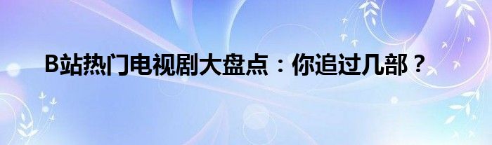 B站热门电视剧大盘点：你追过几部？